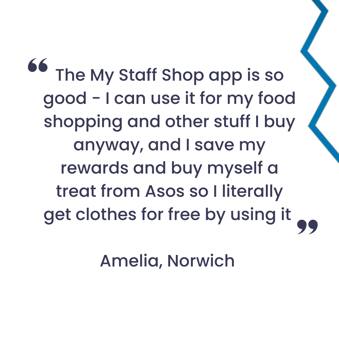 Text reading 'The My Staff Shop app is so good - I can use it for my food shopping and other stuff I buy anyway, and I save my Reward Beans and buy myself a treat from ASOS so I literally get clothes for free by using it!, Amelia Norwich'